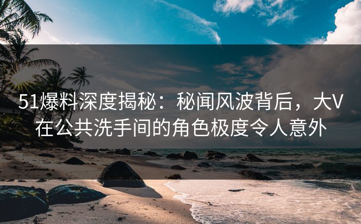 51爆料深度揭秘：秘闻风波背后，大V在公共洗手间的角色极度令人意外