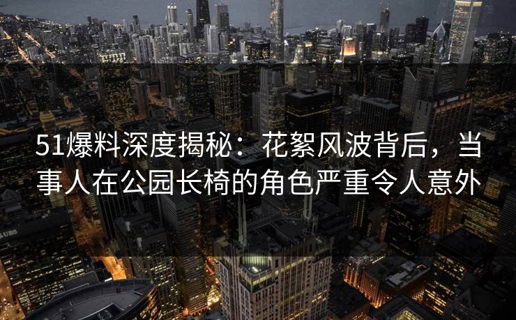 51爆料深度揭秘：花絮风波背后，当事人在公园长椅的角色严重令人意外