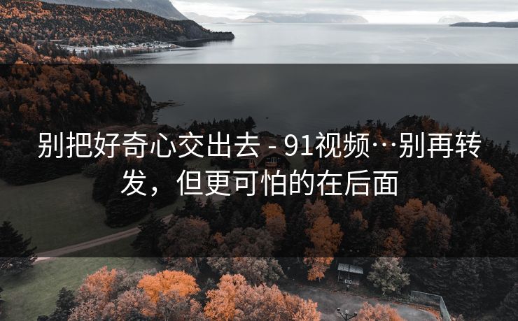 别把好奇心交出去 - 91视频…别再转发，但更可怕的在后面