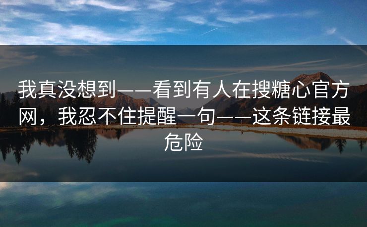 我真没想到——看到有人在搜糖心官方网，我忍不住提醒一句——这条链接最危险
