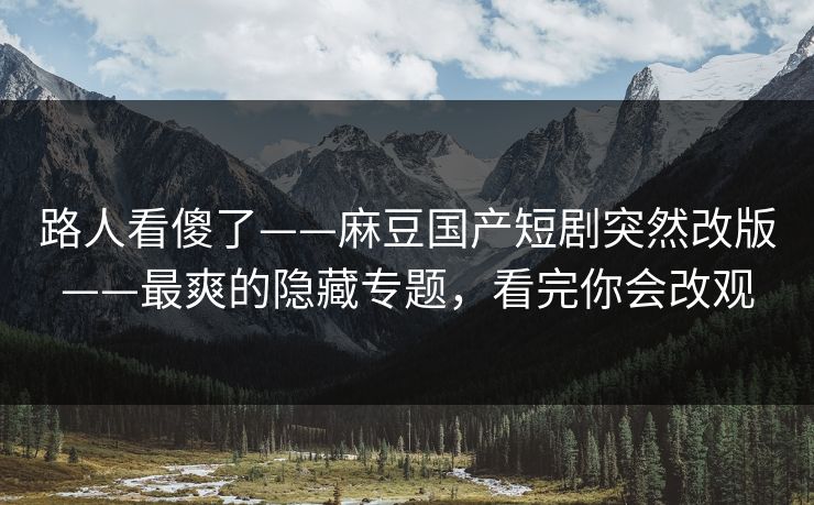 路人看傻了——麻豆国产短剧突然改版——最爽的隐藏专题，看完你会改观