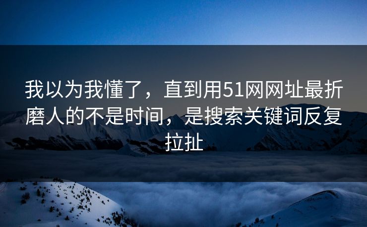 我以为我懂了，直到用51网网址最折磨人的不是时间，是搜索关键词反复拉扯