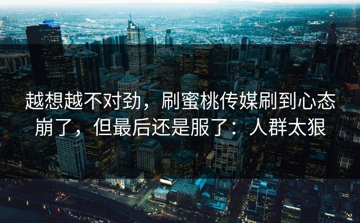 越想越不对劲，刷蜜桃传媒刷到心态崩了，但最后还是服了：人群太狠
