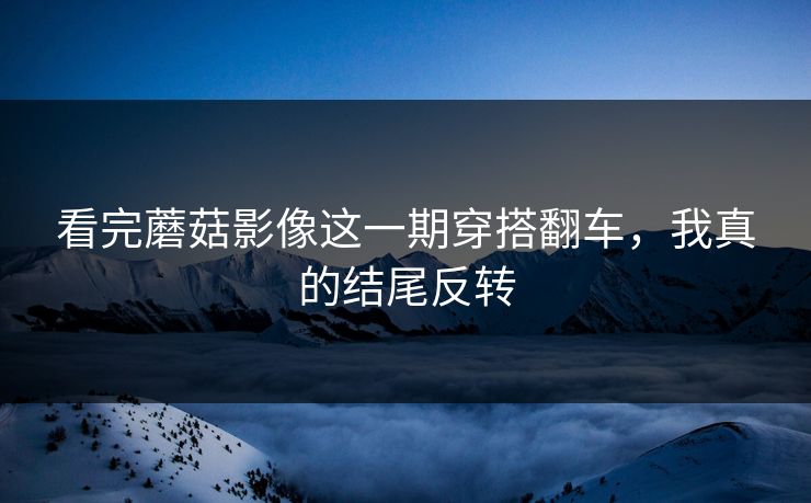 看完蘑菇影像这一期穿搭翻车，我真的结尾反转
