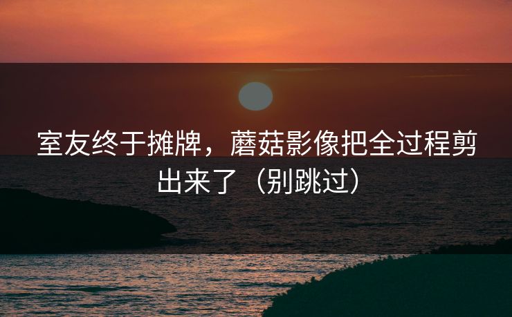 室友终于摊牌，蘑菇影像把全过程剪出来了（别跳过）