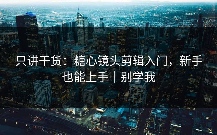 只讲干货：糖心镜头剪辑入门，新手也能上手｜别学我