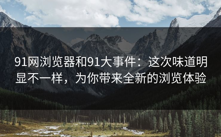 91网浏览器和91大事件：这次味道明显不一样，为你带来全新的浏览体验