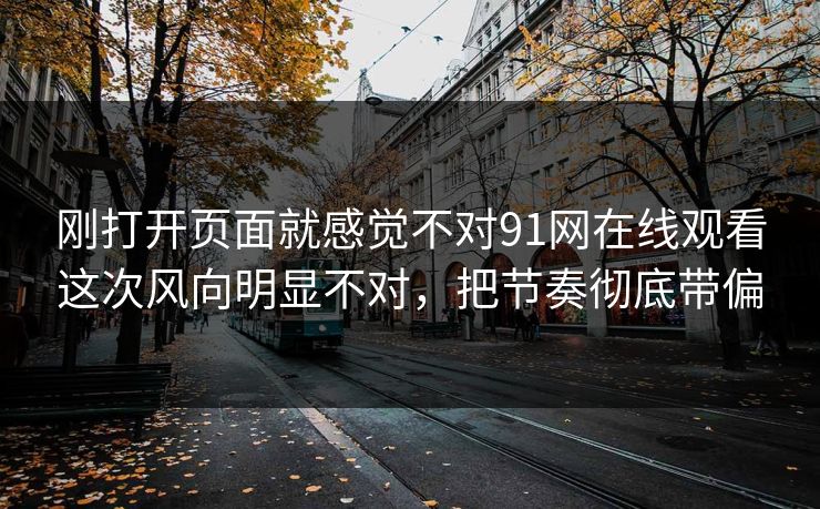 刚打开页面就感觉不对91网在线观看这次风向明显不对，把节奏彻底带偏