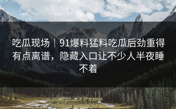 吃瓜现场｜91爆料猛料吃瓜后劲重得有点离谱，隐藏入口让不少人半夜睡不着