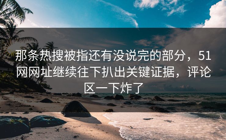 那条热搜被指还有没说完的部分，51网网址继续往下扒出关键证据，评论区一下炸了