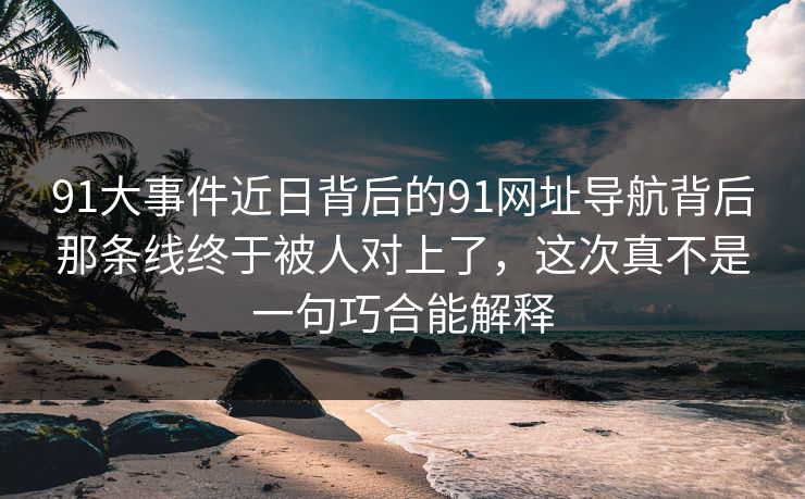 91大事件近日背后的91网址导航背后那条线终于被人对上了，这次真不是一句巧合能解释