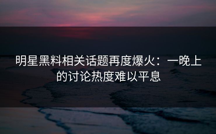 明星黑料相关话题再度爆火：一晚上的讨论热度难以平息